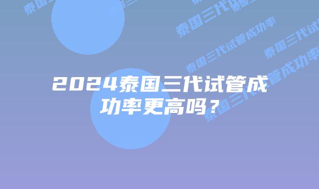 2024泰国三代试管成功率更高吗？