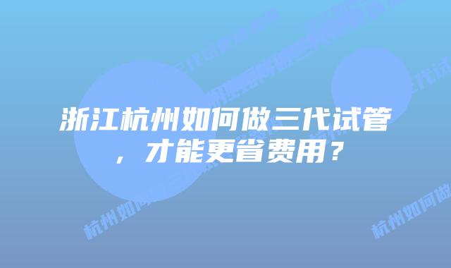 浙江杭州如何做三代试管,才能更省费用?