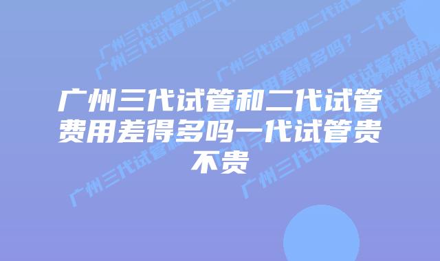 广州三代试管和二代试管费用差得多吗一代试管贵不贵