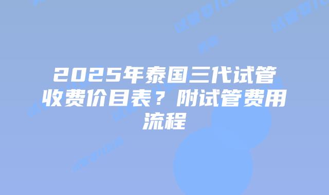 2025年泰国三代试管收费价目表？附试管费用流程