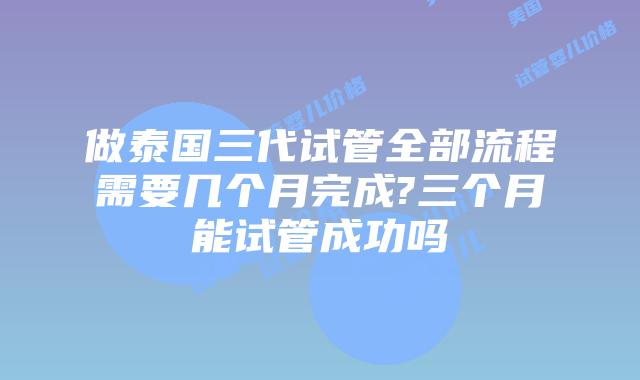 做泰国三代试管全部流程需要几个月完成?三个月能试管成功吗