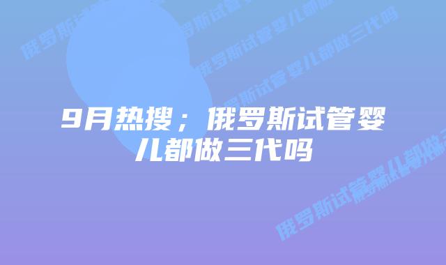 9月热搜;俄罗斯试管婴儿都做三代吗