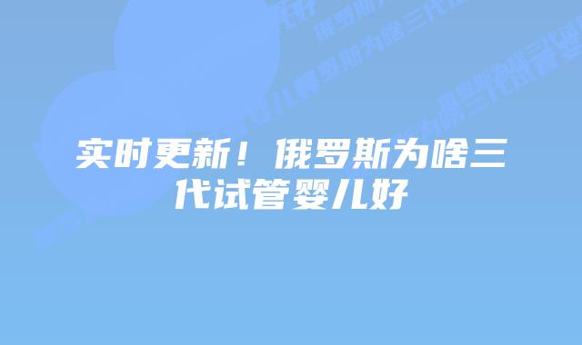 实时更新！俄罗斯为啥三代试管婴儿好