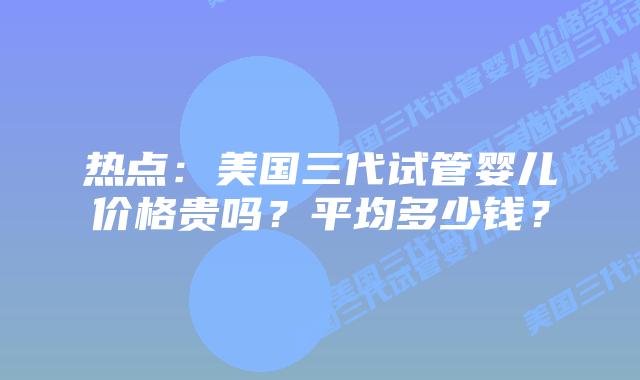 热点:美国三代试管婴儿价格贵吗?平均多少钱?