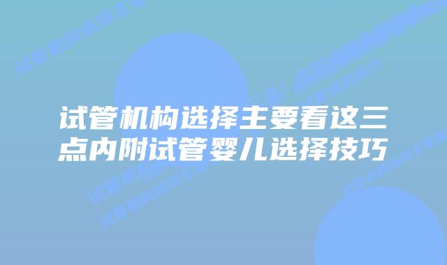 试管机构选择主要看这三点内附试管婴儿选择技巧