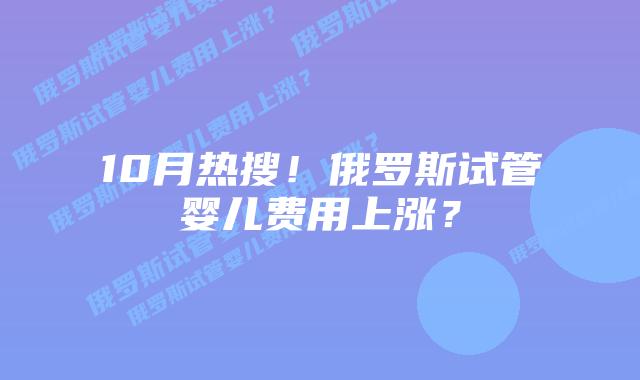 10月热搜!俄罗斯试管婴儿费用上涨?