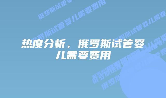 热度分析,俄罗斯试管婴儿需要费用