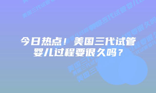 今日热点!美国三代试管婴儿过程要很久吗?
