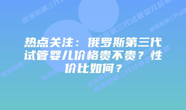 热点关注:俄罗斯第三代试管婴儿价格贵不贵?性价比如何?