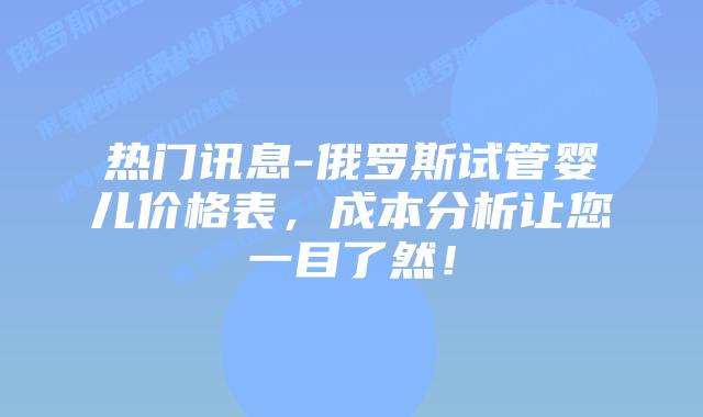 热门讯息-俄罗斯试管婴儿价格表,成本分析让您一目了然!