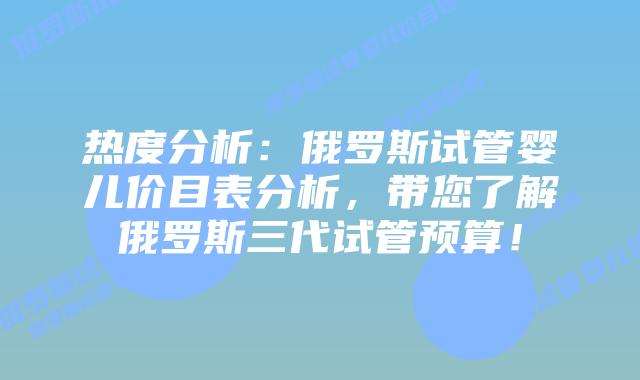 热度分析:俄罗斯试管婴儿价目表分析,带您了解俄罗斯三代试管预算!