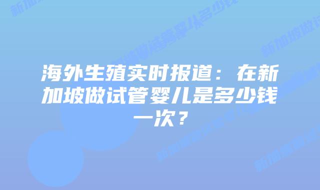 海外生殖实时报道:在新加坡做试管婴儿是多少钱一次?