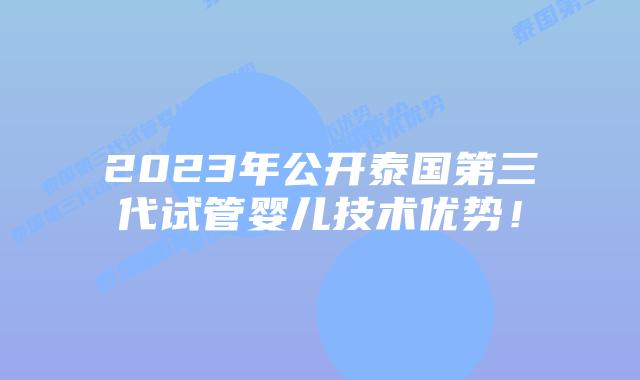 2023年公开泰国第三代试管婴儿技术优势！