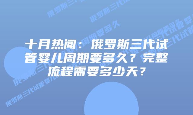 十月热闻:俄罗斯三代试管婴儿周期要多久?完整流程需要多少天?