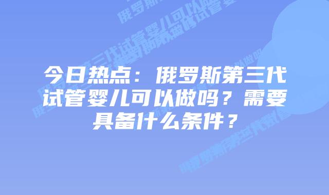今日热点:俄罗斯第三代试管婴儿可以做吗?需要具备什么条件?