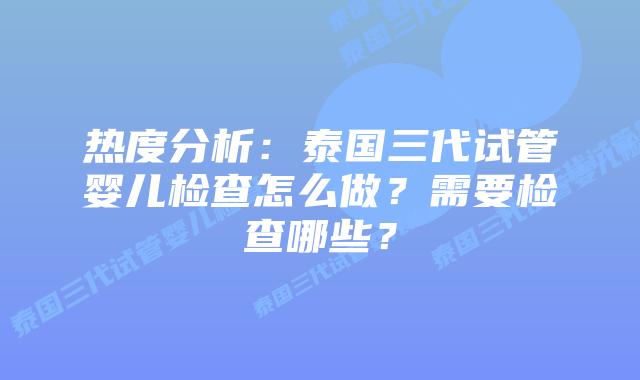 热度分析:泰国三代试管婴儿检查怎么做?需要检查哪些?
