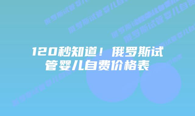 120秒知道!俄罗斯试管婴儿自费价格表