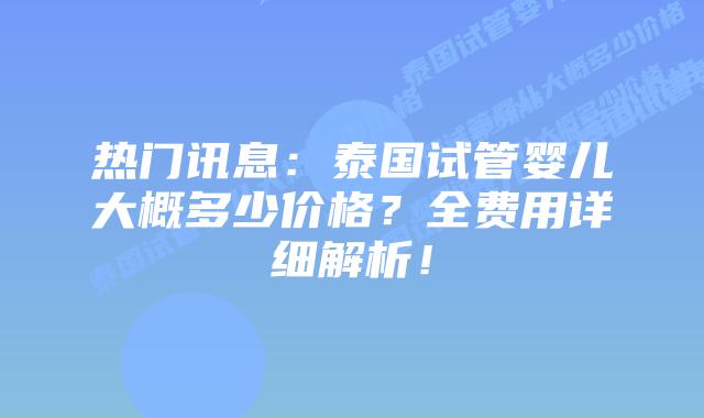 热门讯息:泰国试管婴儿大概多少价格?全费用详细解析!