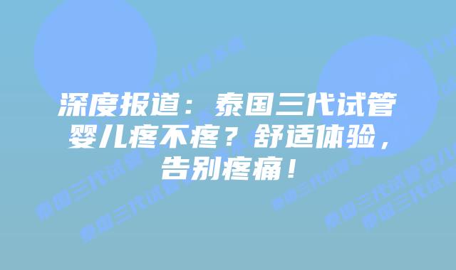 深度报道：泰国三代试管婴儿疼不疼？舒适体验，告别疼痛！