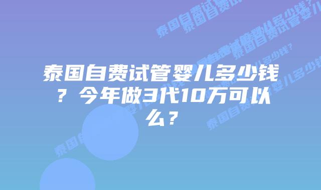 泰国自费试管婴儿多少钱?今年做3代10万可以么?