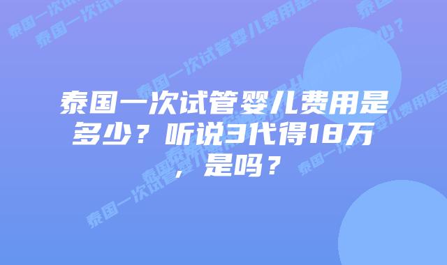 泰国一次试管婴儿费用是多少?听说3代得18万,是吗?