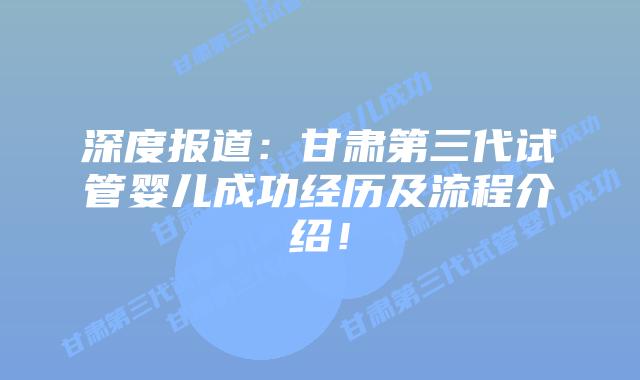 深度报道:甘肃第三代试管婴儿成功经历及流程介绍!