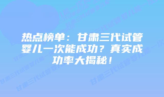 热点榜单:甘肃三代试管婴儿一次能成功?真实成功率大揭秘!