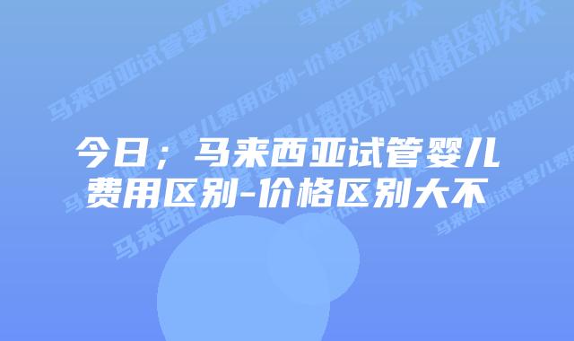 今日;马来西亚试管婴儿费用区别-价格区别大不