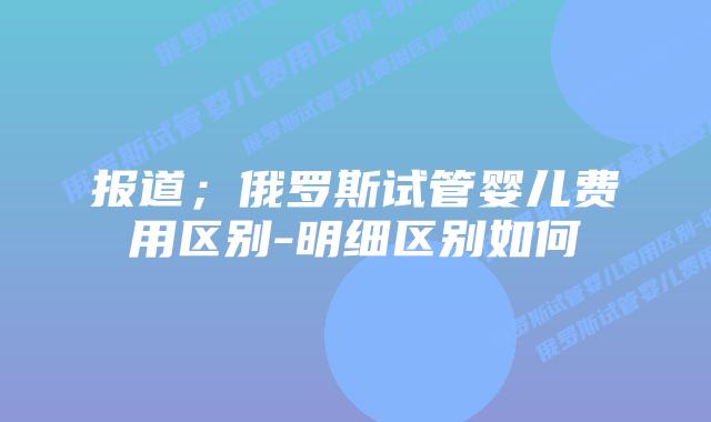 报道;俄罗斯试管婴儿费用区别-明细区别如何