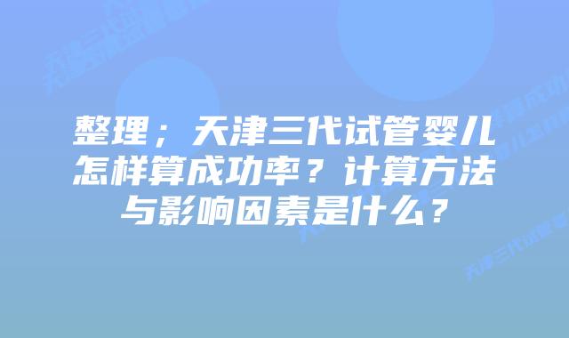 整理;天津三代试管婴儿怎样算成功率?计算方法与影响因素是什么?