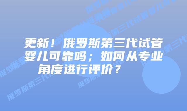 更新!俄罗斯第三代试管婴儿可靠吗;如何从专业角度进行评价?