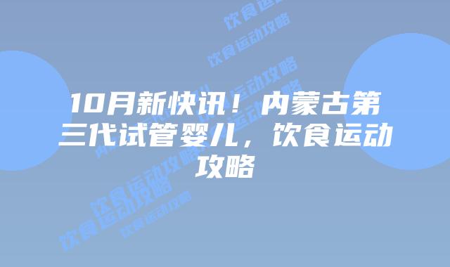 10月新快讯!内蒙古第三代试管婴儿,饮食运动攻略