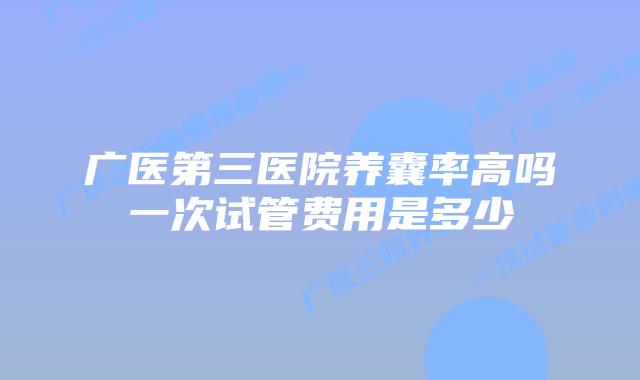广医第三医院养囊率高吗一次试管费用是多少