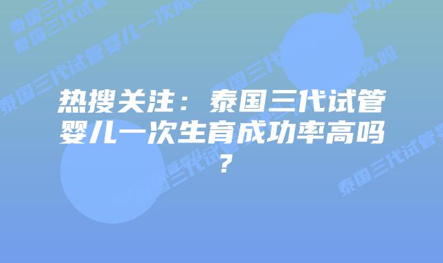热搜关注:泰国三代试管婴儿一次生育成功率高吗?