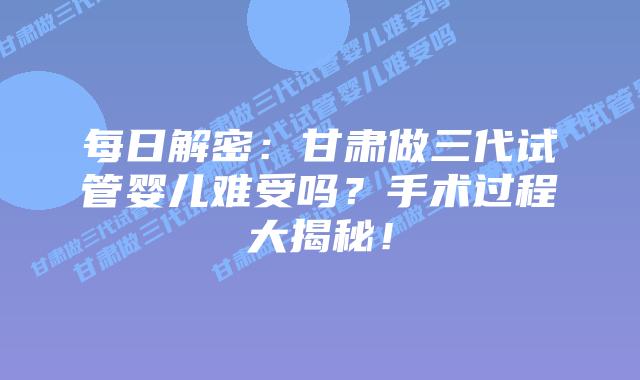每日解密:甘肃做三代试管婴儿难受吗?手术过程大揭秘!
