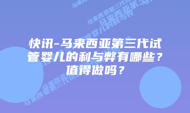 快讯-马来西亚第三代试管婴儿的利与弊有哪些?值得做吗?