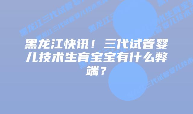 黑龙江快讯!三代试管婴儿技术生育宝宝有什么弊端?