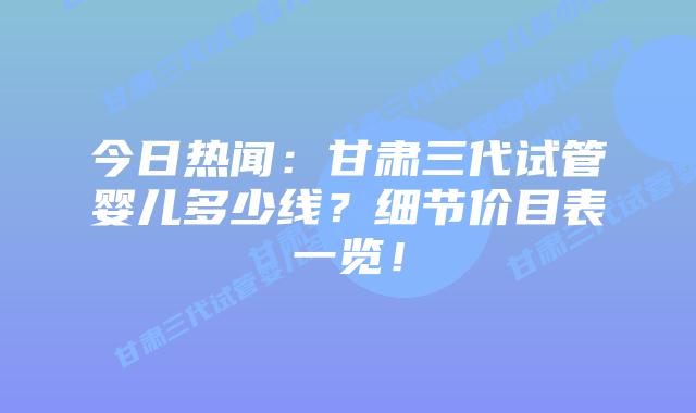 今日热闻:甘肃三代试管婴儿多少线?细节价目表一览!