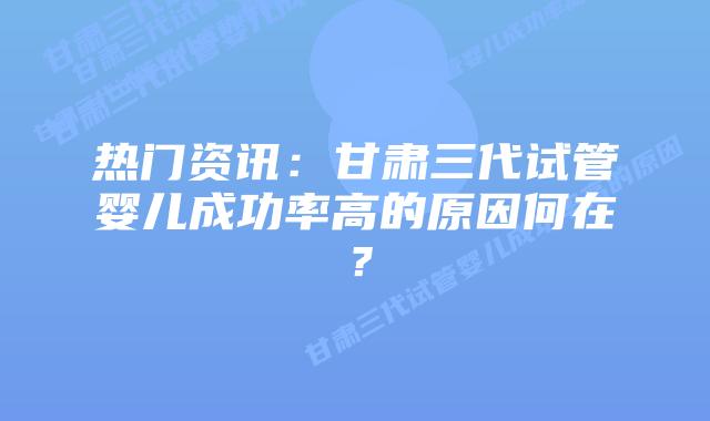 热门资讯:甘肃三代试管婴儿成功率高的原因何在?