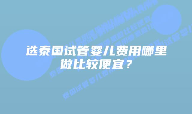 选泰国试管婴儿费用哪里做比较便宜?
