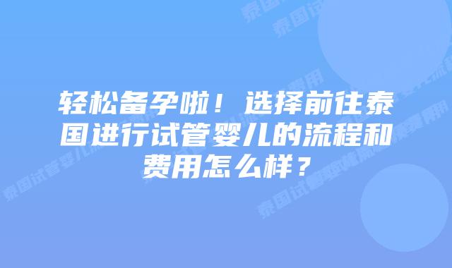 轻松备孕啦！选择前往泰国进行试管婴儿的流程和费用怎么样？