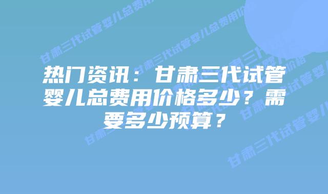 热门资讯:甘肃三代试管婴儿总费用价格多少?需要多少预算?