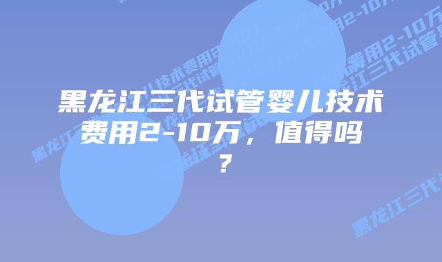 黑龙江三代试管婴儿技术费用2-10万,值得吗?