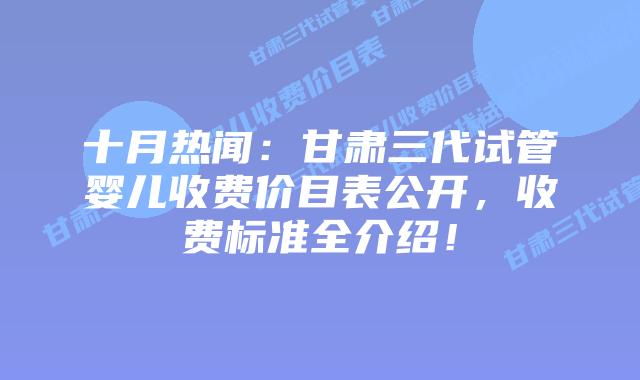 十月热闻:甘肃三代试管婴儿收费价目表公开,收费标准全介绍!