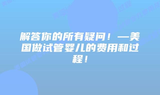 解答你的所有疑问！—美国做试管婴儿的费用和过程！