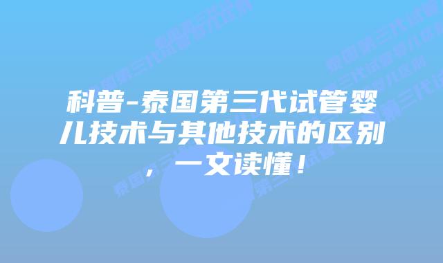 科普-泰国第三代试管婴儿技术与其他技术的区别，一文读懂！