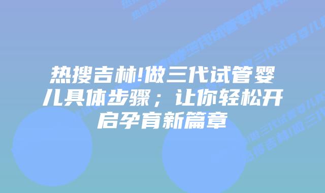 热搜吉林!做三代试管婴儿具体步骤;让你轻松开启孕育新篇章