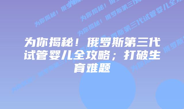 为你揭秘!俄罗斯第三代试管婴儿全攻略;打破生育难题