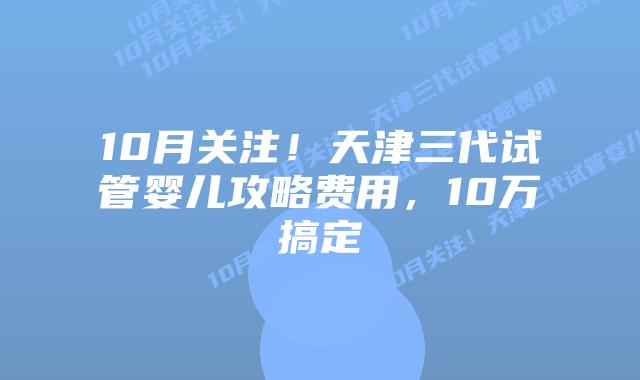 10月关注!天津三代试管婴儿攻略费用,10万搞定