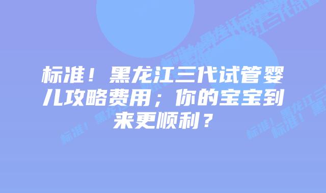 标准!黑龙江三代试管婴儿攻略费用;你的宝宝到来更顺利?